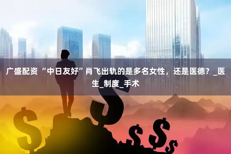 广盛配资 “中日友好”肖飞出轨的是多名女性，还是医德？_医生_制度_手术
