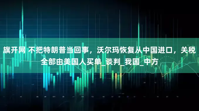 旗开网 不把特朗普当回事，沃尔玛恢复从中国进口，关税全部由美国人买单_谈判_我国_中方