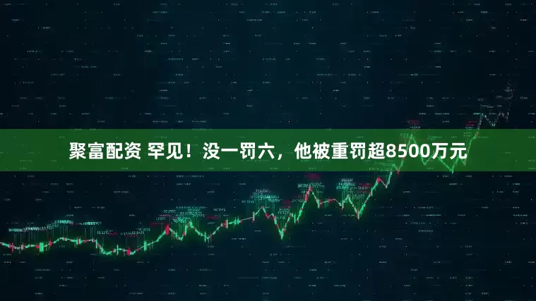 聚富配资 罕见！没一罚六，他被重罚超8500万元