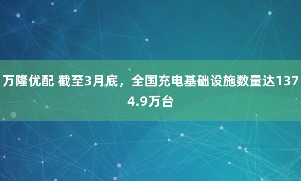 万隆优配 截至3月底，全国充电基础设施数量达1374.9万台