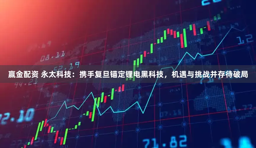 赢金配资 永太科技：携手复旦锚定锂电黑科技，机遇与挑战并存待破局