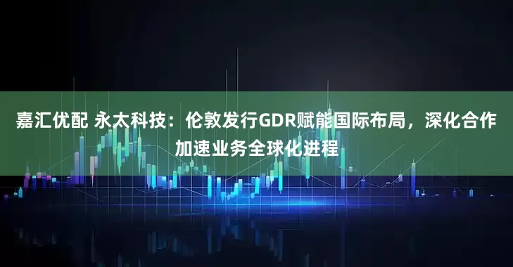 嘉汇优配 永太科技：伦敦发行GDR赋能国际布局，深化合作加速业务全球化进程
