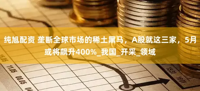纯旭配资 垄断全球市场的稀土黑马，A股就这三家，5月或将飙升400%_我国_开采_领域
