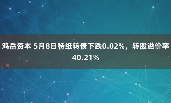 鸿岳资本 5月8日特纸转债下跌0.02%，转股溢价率40.21%