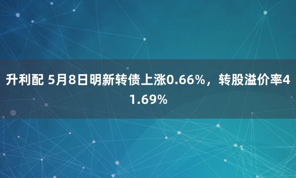 升利配 5月8日明新转债上涨0.66%，转股溢价率41.69%