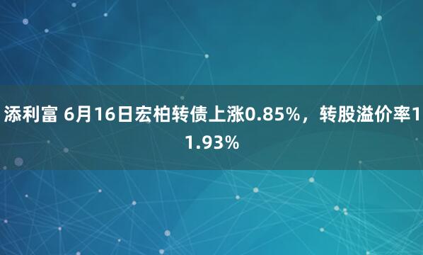 添利富 6月16日宏柏转债上涨0.85%，转股溢价率11.93%