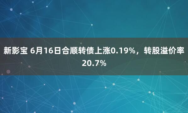 新影宝 6月16日合顺转债上涨0.19%，转股溢价率20.7%