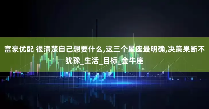 富豪优配 很清楚自己想要什么,这三个星座最明确,决策果断不犹豫_生活_目标_金牛座