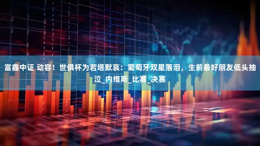 富鑫中证 动容！世俱杯为若塔默哀：葡萄牙双星落泪，生前最好朋友低头抽泣_内维斯_比赛_决赛