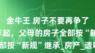 金牛王 房子不要再争了！2025年起，父母的房子全部按“新规”继承_房产_遗嘱_子女