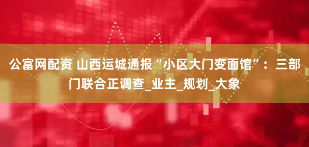 公富网配资 山西运城通报“小区大门变面馆”：三部门联合正调查_业主_规划_大象