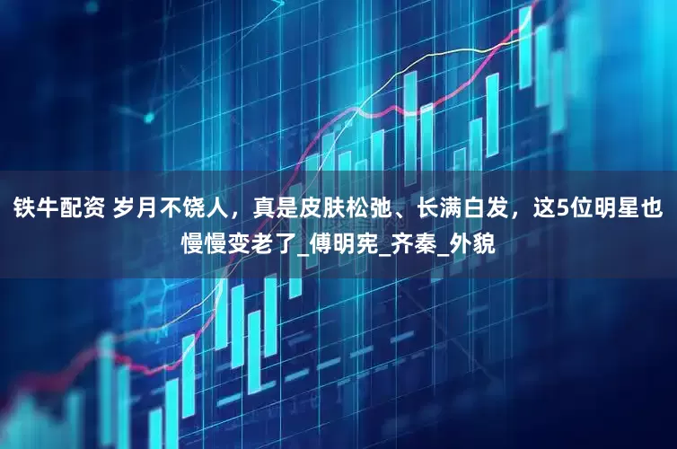 铁牛配资 岁月不饶人，真是皮肤松弛、长满白发，这5位明星也慢慢变老了_傅明宪_齐秦_外貌