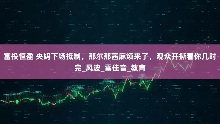 富投恒盈 央妈下场抵制，那尔那茜麻烦来了，观众开撕看你几时完_风波_雷佳音_教育