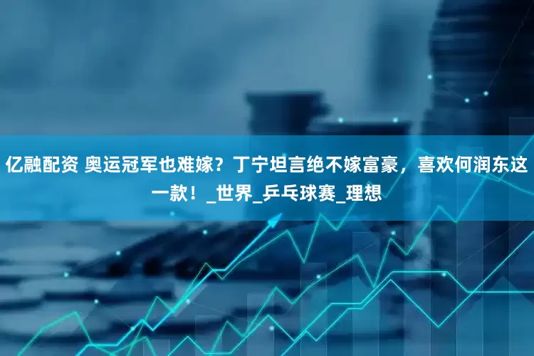 亿融配资 奥运冠军也难嫁？丁宁坦言绝不嫁富豪，喜欢何润东这一款！_世界_乒乓球赛_理想