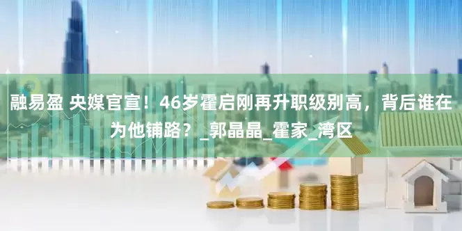 融易盈 央媒官宣！46岁霍启刚再升职级别高，背后谁在为他铺路？_郭晶晶_霍家_湾区