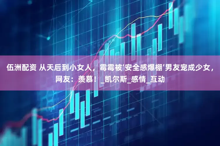 伍洲配资 从天后到小女人，霉霉被‘安全感爆棚’男友宠成少女，网友：羡慕！_凯尔斯_感情_互动