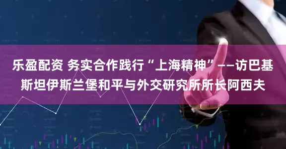乐盈配资 务实合作践行“上海精神”——访巴基斯坦伊斯兰堡和平与外交研究所所长阿西夫