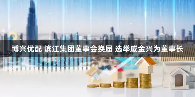 博兴优配 滨江集团董事会换届 选举戚金兴为董事长