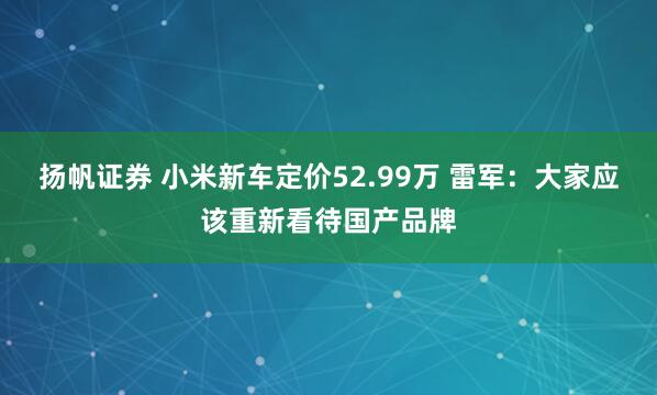 扬帆证券 小米新车定价52.99万 雷军：大家应该重新看待国产品牌