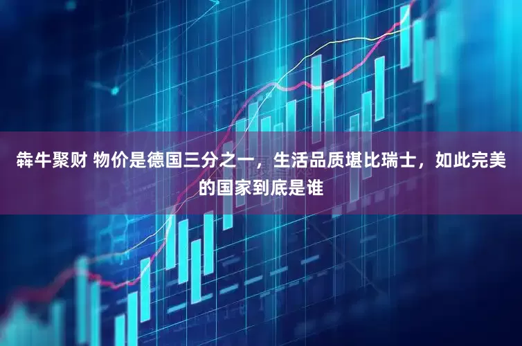 犇牛聚财 物价是德国三分之一，生活品质堪比瑞士，如此完美的国家到底是谁