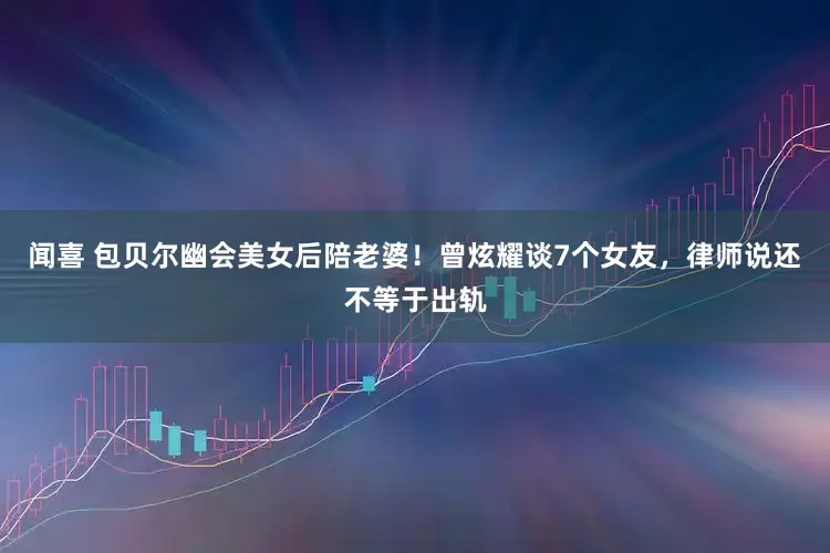 闻喜 包贝尔幽会美女后陪老婆！曾炫耀谈7个女友，律师说还不等于出轨